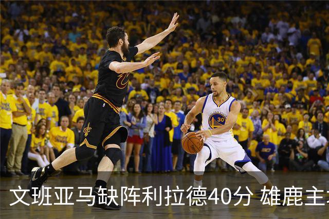 文班亚马缺阵利拉德40分 雄鹿主场战胜马刺
