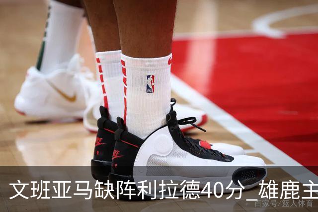 文班亚马缺阵利拉德40分 雄鹿主场战胜马刺