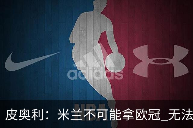 皮奥利：米兰不可能拿欧冠 无法与利物浦曼城竞争