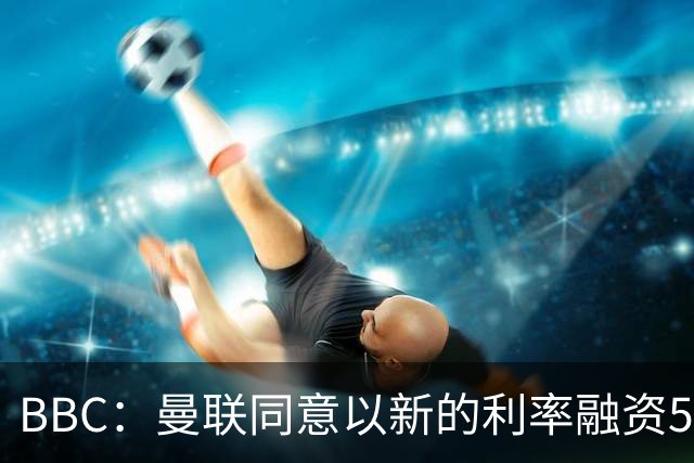 BBC：曼联同意以新的利率融资5.5亿美元，新贷款利率5.36%
